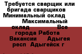 Требуется сварщик или бригада сварщиков  › Минимальный оклад ­ 4 000 › Максимальный оклад ­ 120 000 - Все города Работа » Вакансии   . Адыгея респ.,Адыгейск г.